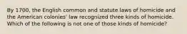 By 1700, the English common and statute laws of homicide and the American colonies' law recognized three kinds of homicide. Which of the following is not one of those kinds of homicide?