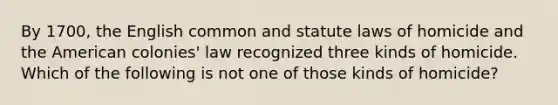 By 1700, the English common and statute laws of homicide and the American colonies' law recognized three kinds of homicide. Which of the following is not one of those kinds of homicide?