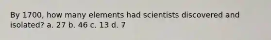 By 1700, how many elements had scientists discovered and isolated? a. 27 b. 46 c. 13 d. 7