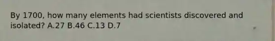 By 1700, how many elements had scientists discovered and isolated? A.27 B.46 C.13 D.7