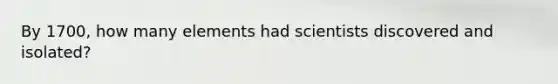 By 1700, how many elements had scientists discovered and isolated?