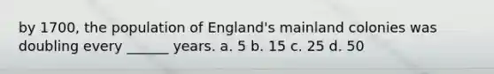 by 1700, the population of England's mainland colonies was doubling every ______ years. a. 5 b. 15 c. 25 d. 50