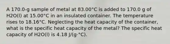 A 170.0-g sample of metal at 83.00°C is added to 170.0 g of H2O(l) at 15.00°C in an insulated container. The temperature rises to 18.16°C. Neglecting the heat capacity of the container, what is the specific heat capacity of the metal? The specific heat capacity of H2O(l) is 4.18 J/(g·°C).