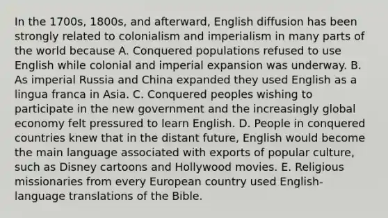 In the 1700s, 1800s, and afterward, English diffusion has been strongly related to colonialism and imperialism in many parts of the world because A. Conquered populations refused to use English while colonial and imperial expansion was underway. B. As imperial Russia and China expanded they used English as a lingua franca in Asia. C. Conquered peoples wishing to participate in the new government and the increasingly global economy felt pressured to learn English. D. People in conquered countries knew that in the distant future, English would become the main language associated with exports of popular culture, such as Disney cartoons and Hollywood movies. E. Religious missionaries from every European country used English-language translations of the Bible.