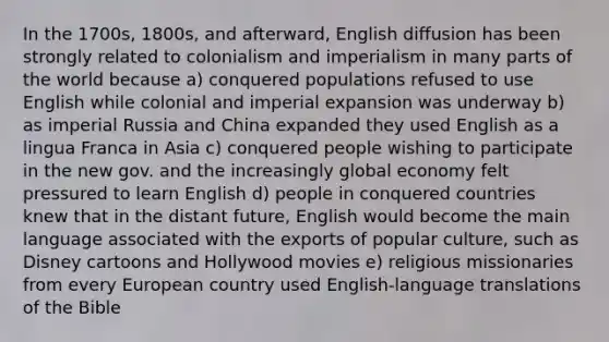 In the 1700s, 1800s, and afterward, English diffusion has been strongly related to colonialism and imperialism in many parts of the world because a) conquered populations refused to use English while colonial and imperial expansion was underway b) as imperial Russia and China expanded they used English as a lingua Franca in Asia c) conquered people wishing to participate in the new gov. and the increasingly global economy felt pressured to learn English d) people in conquered countries knew that in the distant future, English would become the main language associated with the exports of popular culture, such as Disney cartoons and Hollywood movies e) religious missionaries from every European country used English-language translations of the Bible