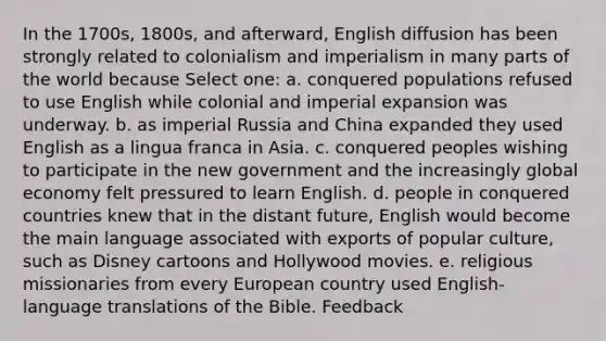 In the 1700s, 1800s, and afterward, English diffusion has been strongly related to colonialism and imperialism in many parts of the world because Select one: a. conquered populations refused to use English while colonial and imperial expansion was underway. b. as imperial Russia and China expanded they used English as a lingua franca in Asia. c. conquered peoples wishing to participate in the new government and the increasingly global economy felt pressured to learn English. d. people in conquered countries knew that in the distant future, English would become the main language associated with exports of popular culture, such as Disney cartoons and Hollywood movies. e. religious missionaries from every European country used English-language translations of the Bible. Feedback