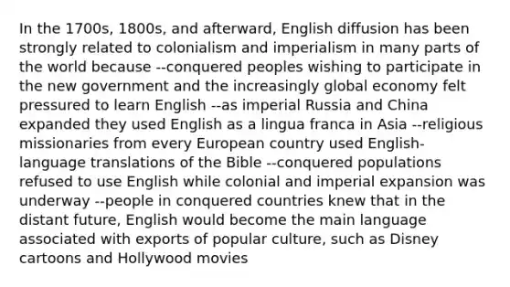 In the 1700s, 1800s, and afterward, English diffusion has been strongly related to colonialism and imperialism in many parts of the world because --conquered peoples wishing to participate in the new government and the increasingly global economy felt pressured to learn English --as imperial Russia and China expanded they used English as a lingua franca in Asia --religious missionaries from every European country used English-language translations of the Bible --conquered populations refused to use English while colonial and imperial expansion was underway --people in conquered countries knew that in the distant future, English would become the main language associated with exports of popular culture, such as Disney cartoons and Hollywood movies