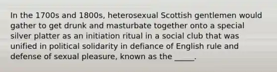 In the 1700s and 1800s, heterosexual Scottish gentlemen would gather to get drunk and masturbate together onto a special silver platter as an initiation ritual in a social club that was unified in political solidarity in defiance of English rule and defense of sexual pleasure, known as the _____.