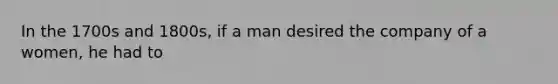 In the 1700s and 1800s, if a man desired the company of a women, he had to