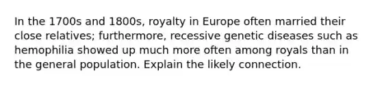 In the 1700s and 1800s, royalty in Europe often married their close relatives; furthermore, recessive genetic diseases such as hemophilia showed up much more often among royals than in the general population. Explain the likely connection.