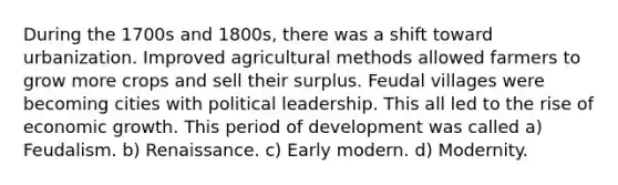 During the 1700s and 1800s, there was a shift toward urbanization. Improved agricultural methods allowed farmers to grow more crops and sell their surplus. Feudal villages were becoming cities with political leadership. This all led to the rise of economic growth. This period of development was called a) Feudalism. b) Renaissance. c) Early modern. d) Modernity.