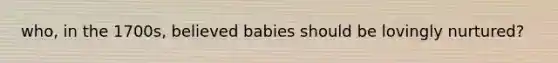 who, in the 1700s, believed babies should be lovingly nurtured?