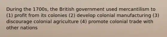 During the 1700s, the British government used mercantilism to (1) profit from its colonies (2) develop colonial manufacturing (3) discourage colonial agriculture (4) promote colonial trade with other nations