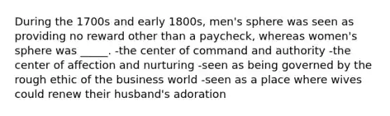 During the 1700s and early 1800s, men's sphere was seen as providing no reward other than a paycheck, whereas women's sphere was _____. -the center of command and authority -the center of affection and nurturing -seen as being governed by the rough ethic of the business world -seen as a place where wives could renew their husband's adoration