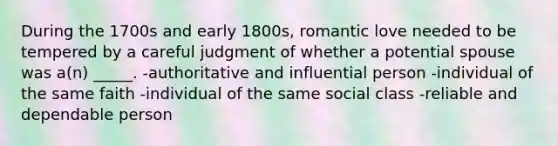 During the 1700s and early 1800s, romantic love needed to be tempered by a careful judgment of whether a potential spouse was a(n) _____. -authoritative and influential person -individual of the same faith -individual of the same social class -reliable and dependable person