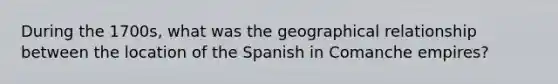 During the 1700s, what was the geographical relationship between the location of the Spanish in Comanche empires?