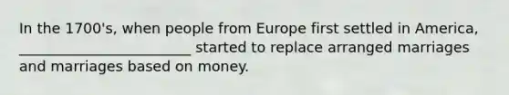 In the 1700's, when people from Europe first settled in America, ________________________ started to replace arranged marriages and marriages based on money.