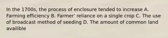 In the 1700s, the process of enclosure tended to increase A. Farming efficiency B. Farmer' reliance on a single crop C. The use of broadcast method of seeding D. The amount of common land availible