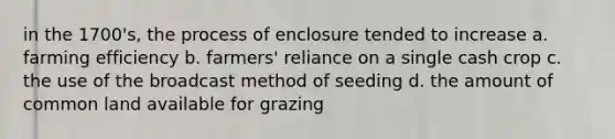 in the 1700's, the process of enclosure tended to increase a. farming efficiency b. farmers' reliance on a single cash crop c. the use of the broadcast method of seeding d. the amount of common land available for grazing