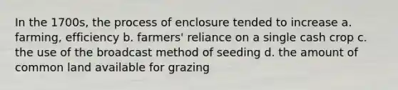 In the 1700s, the process of enclosure tended to increase a. farming, efficiency b. farmers' reliance on a single cash crop c. the use of the broadcast method of seeding d. the amount of common land available for grazing