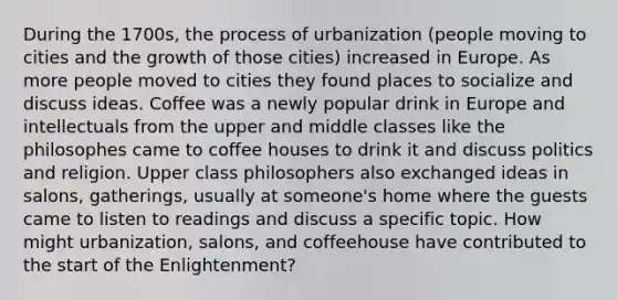 During the 1700s, the process of urbanization (people moving to cities and the growth of those cities) increased in Europe. As more people moved to cities they found places to socialize and discuss ideas. Coffee was a newly popular drink in Europe and intellectuals from the upper and middle classes like the philosophes came to coffee houses to drink it and discuss politics and religion. Upper class philosophers also exchanged ideas in salons, gatherings, usually at someone's home where the guests came to listen to readings and discuss a specific topic. How might urbanization, salons, and coffeehouse have contributed to the start of the Enlightenment?