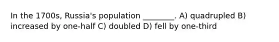 In the 1700s, Russia's population ________. A) quadrupled B) increased by one-half C) doubled D) fell by one-third