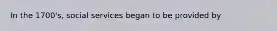 In the 1700's, social services began to be provided by