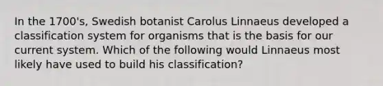 In the 1700's, Swedish botanist Carolus Linnaeus developed a classification system for organisms that is the basis for our current system. Which of the following would Linnaeus most likely have used to build his classification?