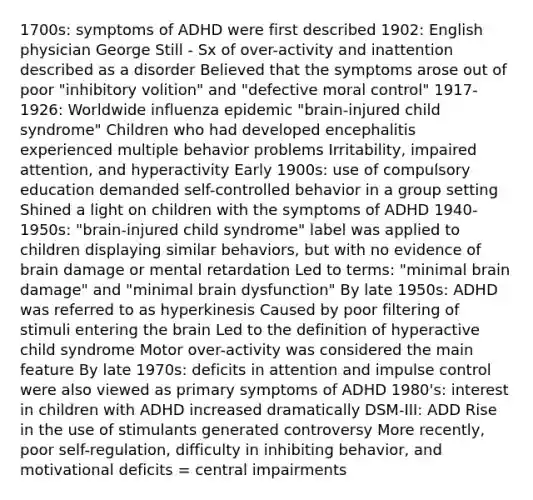 1700s: symptoms of ADHD were first described 1902: English physician George Still - Sx of over-activity and inattention described as a disorder Believed that the symptoms arose out of poor "inhibitory volition" and "defective moral control" 1917-1926: Worldwide influenza epidemic "brain-injured child syndrome" Children who had developed encephalitis experienced multiple behavior problems Irritability, impaired attention, and hyperactivity Early 1900s: use of compulsory education demanded self-controlled behavior in a group setting Shined a light on children with the symptoms of ADHD 1940-1950s: "brain-injured child syndrome" label was applied to children displaying similar behaviors, but with no evidence of brain damage or mental retardation Led to terms: "minimal brain damage" and "minimal brain dysfunction" By late 1950s: ADHD was referred to as hyperkinesis Caused by poor filtering of stimuli entering the brain Led to the definition of hyperactive child syndrome Motor over-activity was considered the main feature By late 1970s: deficits in attention and impulse control were also viewed as primary symptoms of ADHD 1980's: interest in children with ADHD increased dramatically DSM-III: ADD Rise in the use of stimulants generated controversy More recently, poor self-regulation, difficulty in inhibiting behavior, and motivational deficits = central impairments