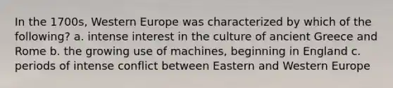 In the 1700s, Western Europe was characterized by which of the following? a. intense interest in the culture of ancient Greece and Rome b. the growing use of machines, beginning in England c. periods of intense conflict between Eastern and Western Europe