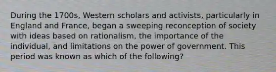 During the 1700s, Western scholars and activists, particularly in England and France, began a sweeping reconception of society with ideas based on rationalism, the importance of the individual, and limitations on the power of government. This period was known as which of the following?