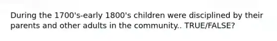 During the 1700's-early 1800's children were disciplined by their parents and other adults in the community.. TRUE/FALSE?