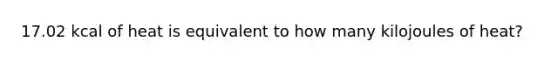 17.02 kcal of heat is equivalent to how many kilojoules of heat?