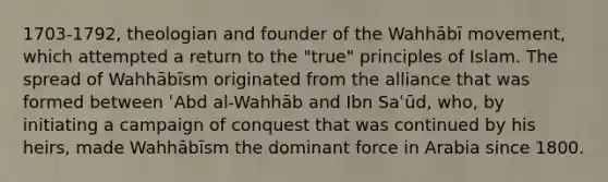 1703-1792, theologian and founder of the Wahhābī movement, which attempted a return to the "true" principles of Islam. The spread of Wahhābīsm originated from the alliance that was formed between ʿAbd al-Wahhāb and Ibn Saʿūd, who, by initiating a campaign of conquest that was continued by his heirs, made Wahhābīsm the dominant force in Arabia since 1800.