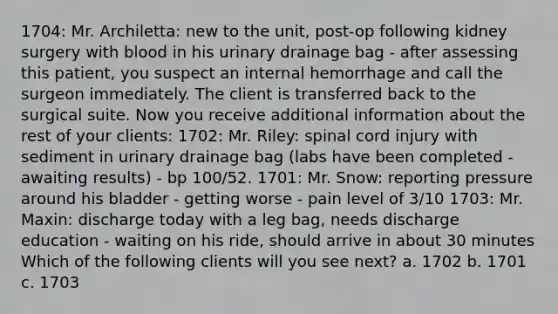 1704: Mr. Archiletta: new to the unit, post-op following kidney surgery with blood in his urinary drainage bag - after assessing this patient, you suspect an internal hemorrhage and call the surgeon immediately. The client is transferred back to the surgical suite. Now you receive additional information about the rest of your clients: 1702: Mr. Riley: spinal cord injury with sediment in urinary drainage bag (labs have been completed - awaiting results) - bp 100/52. 1701: Mr. Snow: reporting pressure around his bladder - getting worse - pain level of 3/10 1703: Mr. Maxin: discharge today with a leg bag, needs discharge education - waiting on his ride, should arrive in about 30 minutes Which of the following clients will you see next? a. 1702 b. 1701 c. 1703