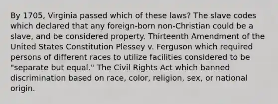 By 1705, Virginia passed which of these laws? The slave codes which declared that any foreign-born non-Christian could be a slave, and be considered property. Thirteenth Amendment of the United States Constitution Plessey v. Ferguson which required persons of different races to utilize facilities considered to be "separate but equal." The Civil Rights Act which banned discrimination based on race, color, religion, sex, or national origin.