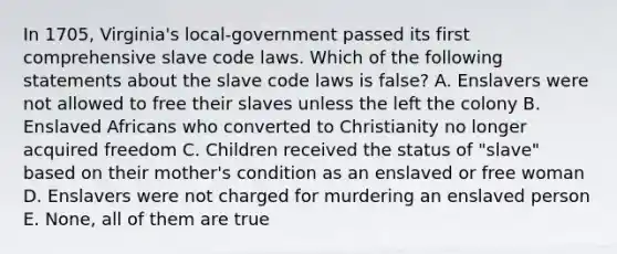 In 1705, Virginia's local-government passed its first comprehensive slave code laws. Which of the following statements about the slave code laws is false? A. Enslavers were not allowed to free their slaves unless the left the colony B. Enslaved Africans who converted to Christianity no longer acquired freedom C. Children received the status of "slave" based on their mother's condition as an enslaved or free woman D. Enslavers were not charged for murdering an enslaved person E. None, all of them are true