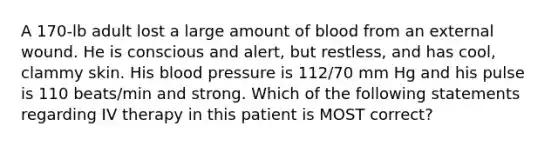 A 170-lb adult lost a large amount of blood from an external wound. He is conscious and alert, but restless, and has cool, clammy skin. His blood pressure is 112/70 mm Hg and his pulse is 110 beats/min and strong. Which of the following statements regarding IV therapy in this patient is MOST correct?