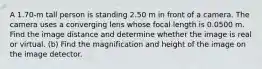 A 1.70-m tall person is standing 2.50 m in front of a camera. The camera uses a converging lens whose focal length is 0.0500 m. Find the image distance and determine whether the image is real or virtual. (b) Find the magnification and height of the image on the image detector.