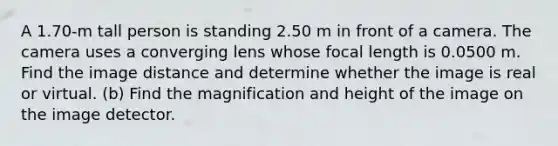 A 1.70-m tall person is standing 2.50 m in front of a camera. The camera uses a converging lens whose focal length is 0.0500 m. Find the image distance and determine whether the image is real or virtual. (b) Find the magnification and height of the image on the image detector.