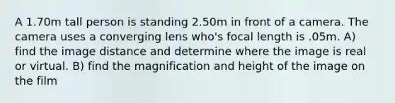 A 1.70m tall person is standing 2.50m in front of a camera. The camera uses a converging lens who's focal length is .05m. A) find the image distance and determine where the image is real or virtual. B) find the magnification and height of the image on the film