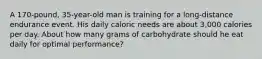 A 170-pound, 35-year-old man is training for a long-distance endurance event. His daily caloric needs are about 3,000 calories per day. About how many grams of carbohydrate should he eat daily for optimal performance?