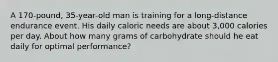 A 170-pound, 35-year-old man is training for a long-distance endurance event. His daily caloric needs are about 3,000 calories per day. About how many grams of carbohydrate should he eat daily for optimal performance?