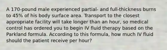 A 170-pound male experienced partial- and full-thickness burns to 45% of his body surface area. Transport to the closest appropriate facility will take longer than an hour, so medical control has ordered you to begin IV fluid therapy based on the Parkland formula. According to this formula, how much IV fluid should the patient receive per hour?