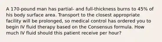 A 170-pound man has partial- and full-thickness burns to 45% of his body surface area. Transport to the closest appropriate facility will be prolonged, so medical control has ordered you to begin IV fluid therapy based on the Consensus formula. How much IV fluid should this patient receive per hour?