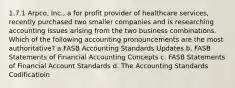 1.7.1 Arpco, Inc., a for profit provider of healthcare services, recently purchased two smaller companies and is researching accounting issues arising from the two business combinations. Which of the following accounting pronouncements are the most authoritative? a.FASB Accounting Standards Updates b. FASB Statements of Financial Accounting Concepts c. FASB Statements of Financial Account Standards d. The Accounting Standards Codificatioin