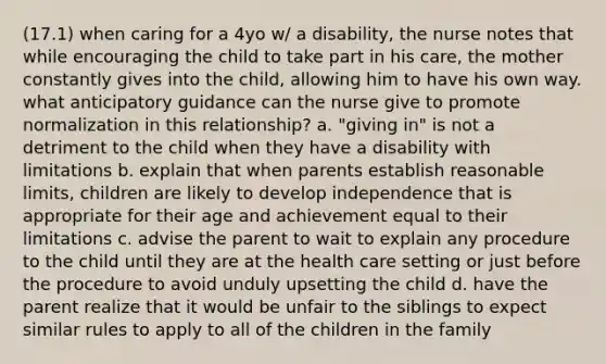 (17.1) when caring for a 4yo w/ a disability, the nurse notes that while encouraging the child to take part in his care, the mother constantly gives into the child, allowing him to have his own way. what anticipatory guidance can the nurse give to promote normalization in this relationship? a. "giving in" is not a detriment to the child when they have a disability with limitations b. explain that when parents establish reasonable limits, children are likely to develop independence that is appropriate for their age and achievement equal to their limitations c. advise the parent to wait to explain any procedure to the child until they are at the health care setting or just before the procedure to avoid unduly upsetting the child d. have the parent realize that it would be unfair to the siblings to expect similar rules to apply to all of the children in the family