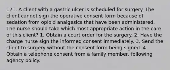 171. A client with a gastric ulcer is scheduled for surgery. The client cannot sign the operative consent form because of sedation from opioid analgesics that have been administered. The nurse should take which most appropriate action in the care of this client? 1. Obtain a court order for the surgery. 2. Have the charge nurse sign the informed consent immediately. 3. Send the client to surgery without the consent form being signed. 4. Obtain a telephone consent from a family member, following agency policy.