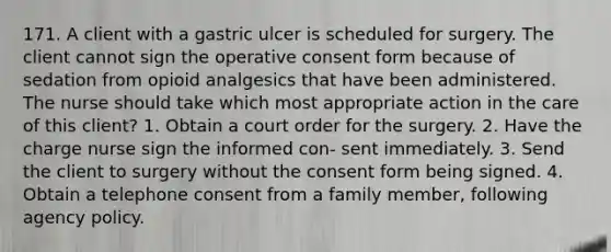 171. A client with a gastric ulcer is scheduled for surgery. The client cannot sign the operative consent form because of sedation from opioid analgesics that have been administered. The nurse should take which most appropriate action in the care of this client? 1. Obtain a court order for the surgery. 2. Have the charge nurse sign the informed con- sent immediately. 3. Send the client to surgery without the consent form being signed. 4. Obtain a telephone consent from a family member, following agency policy.