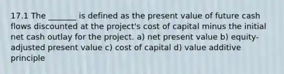 17.1 The _______ is defined as the present value of future cash flows discounted at the project's cost of capital minus the initial net cash outlay for the project. a) net present value b) equity-adjusted present value c) cost of capital d) value additive principle